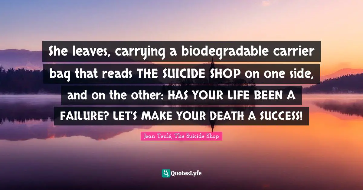 She leaves, carrying a biodegradable carrier bag that reads THE SUICIDE SHOP on one side, and on the other: HAS YOUR LIFE BEEN A FAILURE? LET’S MAKE YOUR DEATH A SUCCESS!