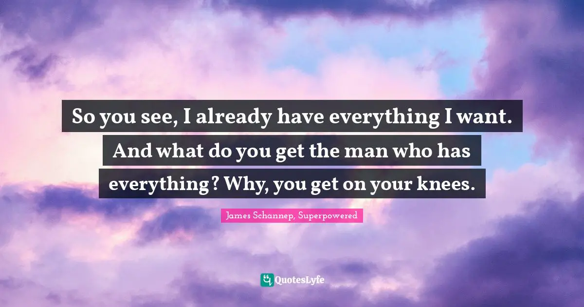 So you see, I already have everything I want. And what do you get the man who has everything? Why, you get on your knees.