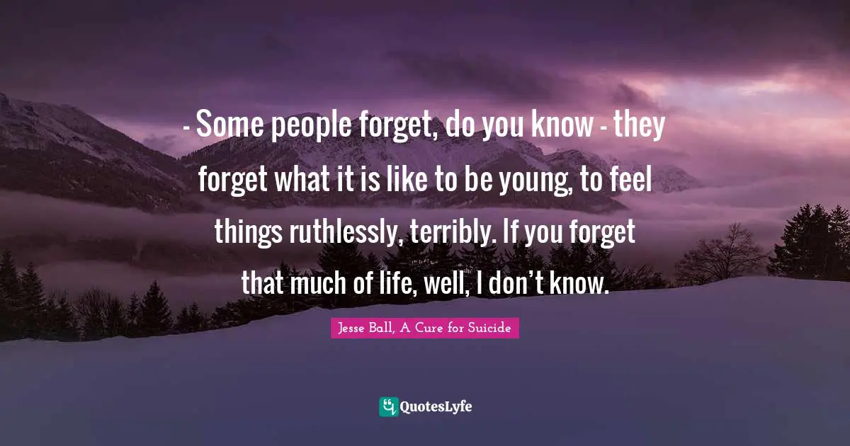 – Some people forget, do you know – they forget what it is like to be young, to feel things ruthlessly, terribly. If you forget that much of life, well, I don’t know.