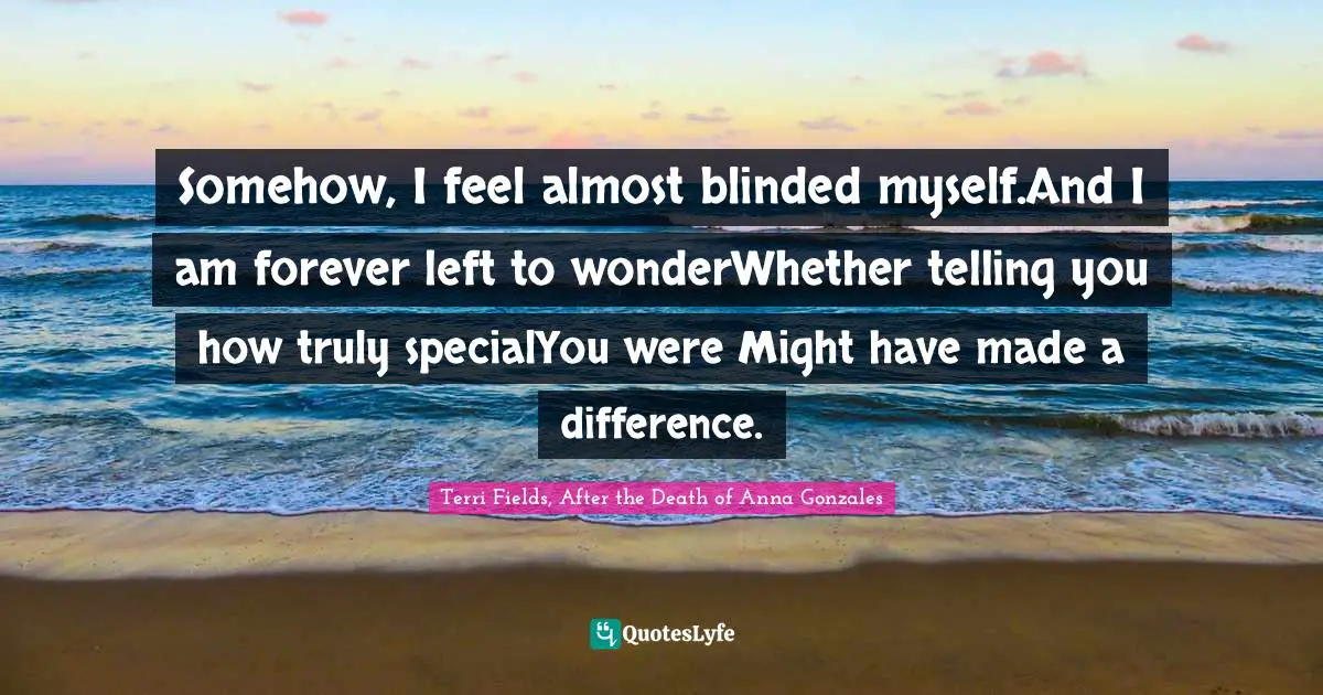 Somehow, I feel almost blinded myself.And I am forever left to wonderWhether telling you how truly specialYou were Might have made a difference.