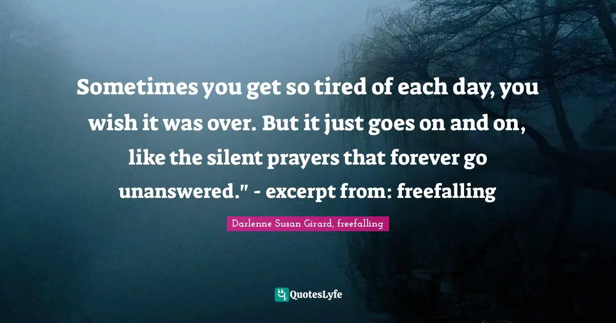 Sometimes you get so tired of each day, you wish it was over. But it just goes on and on, like the silent prayers that forever go unanswered." - excerpt from: freefalling
