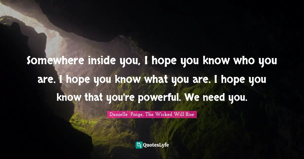 Somewhere inside you, I hope you know who you are. I hope you know what you are. I hope you know that you're powerful. We need you.