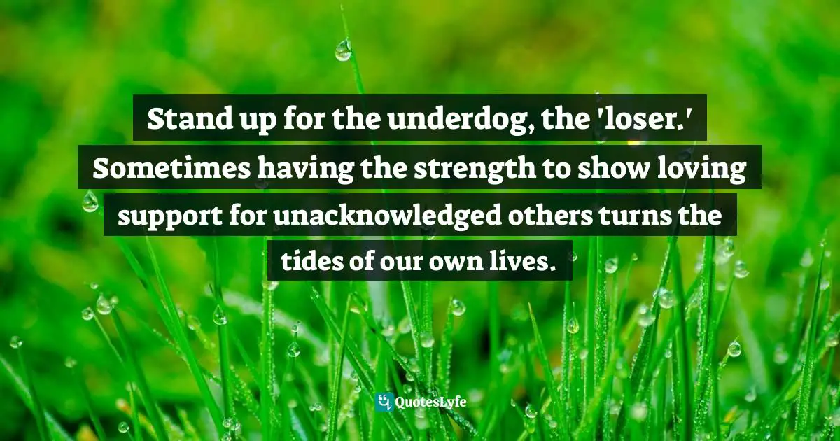 Stand up for the underdog, the 'loser.' Sometimes having the strength to show loving support for unacknowledged others turns the tides of our own lives.