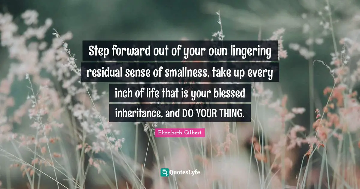 Step forward out of your own lingering residual sense of smallness, take up every inch of life that is your blessed inheritance, and DO YOUR THING.