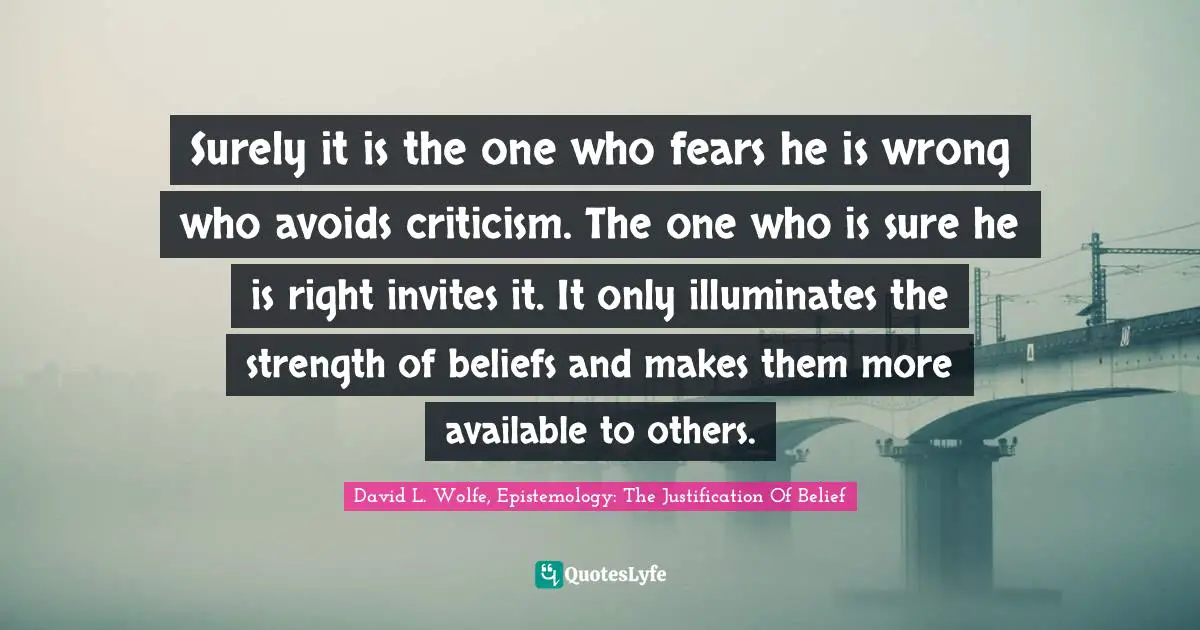 Surely it is the one who fears he is wrong who avoids criticism. The one who is sure he is right invites it. It only illuminates the strength of beliefs and makes them more available to others.