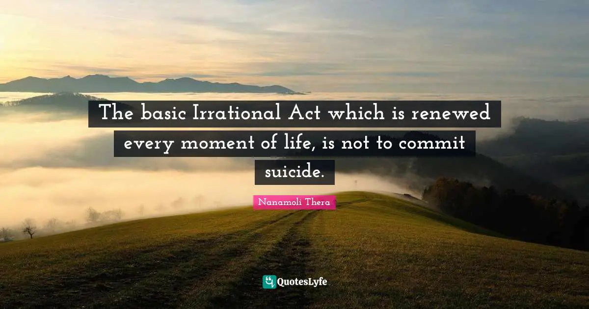 The basic Irrational Act which is renewed every moment of life, is not to commit suicide.