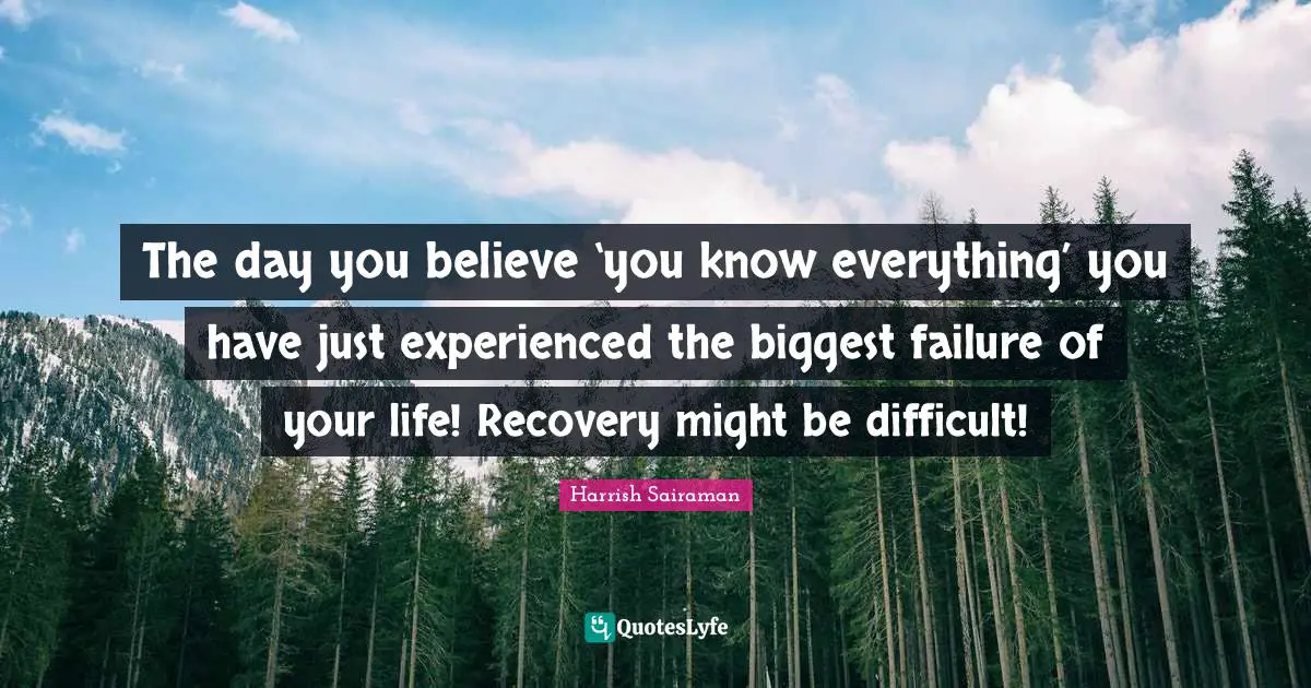 The day you believe ‘you know everything’ you have just experienced the biggest failure of your life! Recovery might be difficult!