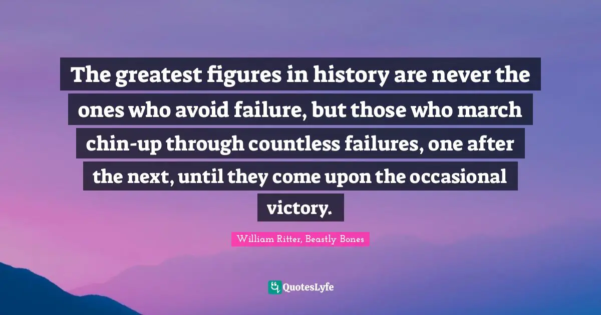 The greatest figures in history are never the ones who avoid failure, but those who march chin-up through countless failures, one after the next, until they come upon the occasional victory.