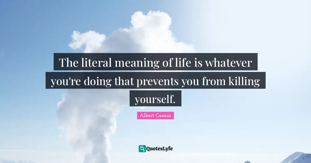 The literal meaning of life is whatever you're doing that prevents you from killing yourself.