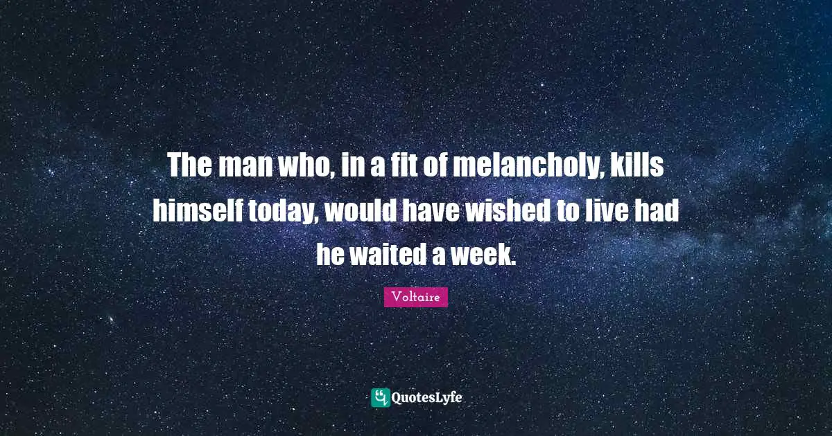 The man who, in a fit of melancholy, kills himself today, would have wished to live had he waited a week.