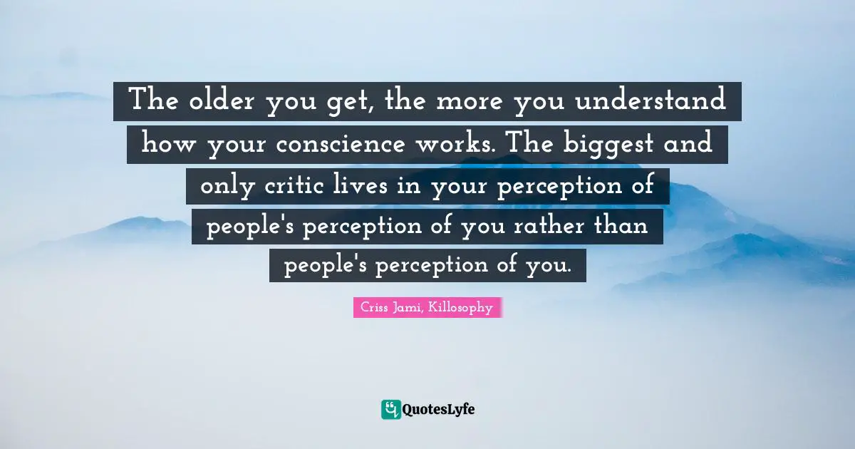 The older you get, the more you understand how your conscience works. The biggest and only critic lives in your perception of people's perception of you rather than people's perception of you.