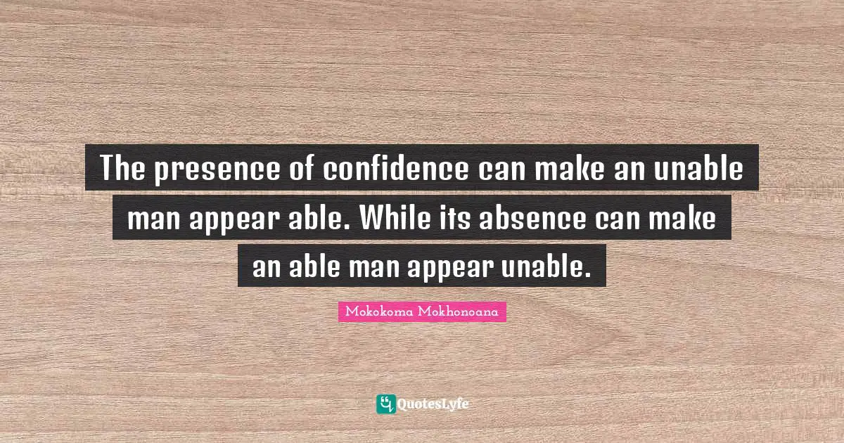 The presence of confidence can make an unable man appear able. While its absence can make an able man appear unable.