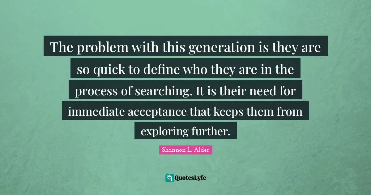 The problem with this generation is they are so quick to define who they are in the process of searching. It is their need for immediate acceptance that keeps them from exploring further.