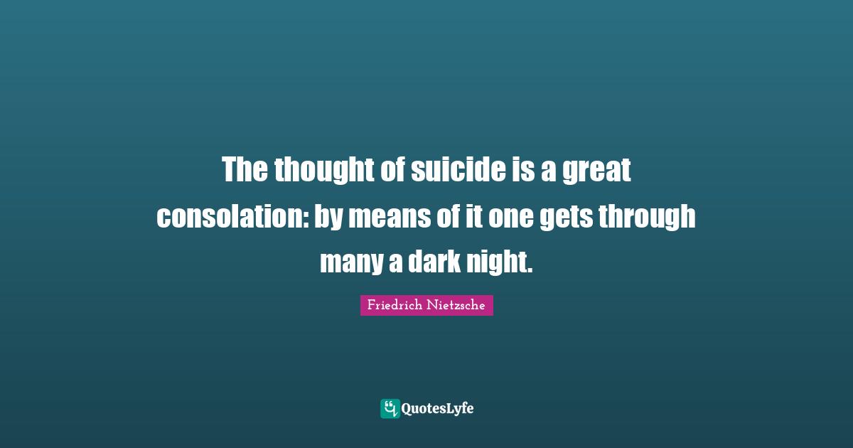 The thought of suicide is a great consolation: by means of it one gets through many a dark night.