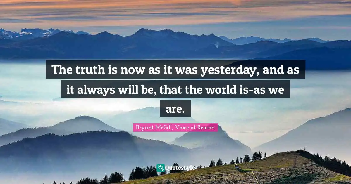 The truth is now as it was yesterday, and as it always will be, that the world is-as we are.