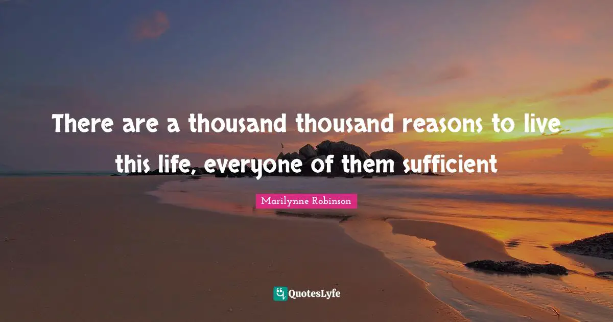 There are a thousand thousand reasons to live this life, everyone of them sufficient