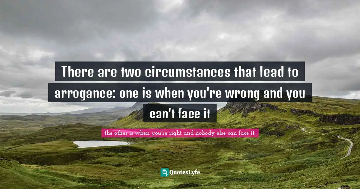 There are two circumstances that lead to arrogance: one is when you're wrong and you can't face it
