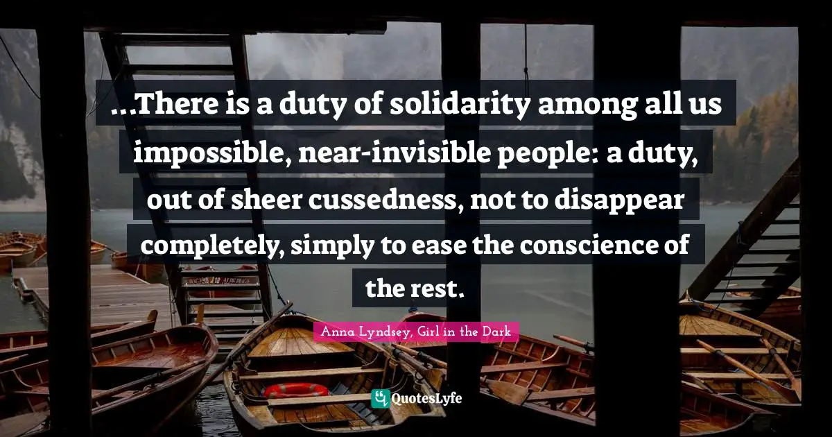 ...There is a duty of solidarity among all us impossible, near-invisible people: a duty, out of sheer cussedness, not to disappear completely, simply to ease the conscience of the rest.