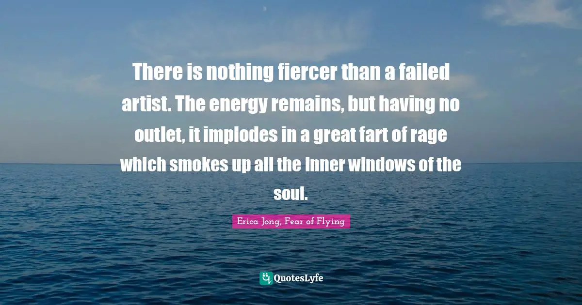 There is nothing fiercer than a failed artist. The energy remains, but having no outlet, it implodes in a great fart of rage which smokes up all the inner windows of the soul.