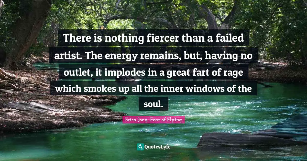 There is nothing fiercer than a failed artist. The energy remains, but, having no outlet, it implodes in a great fart of rage which smokes up all the inner windows of the soul.