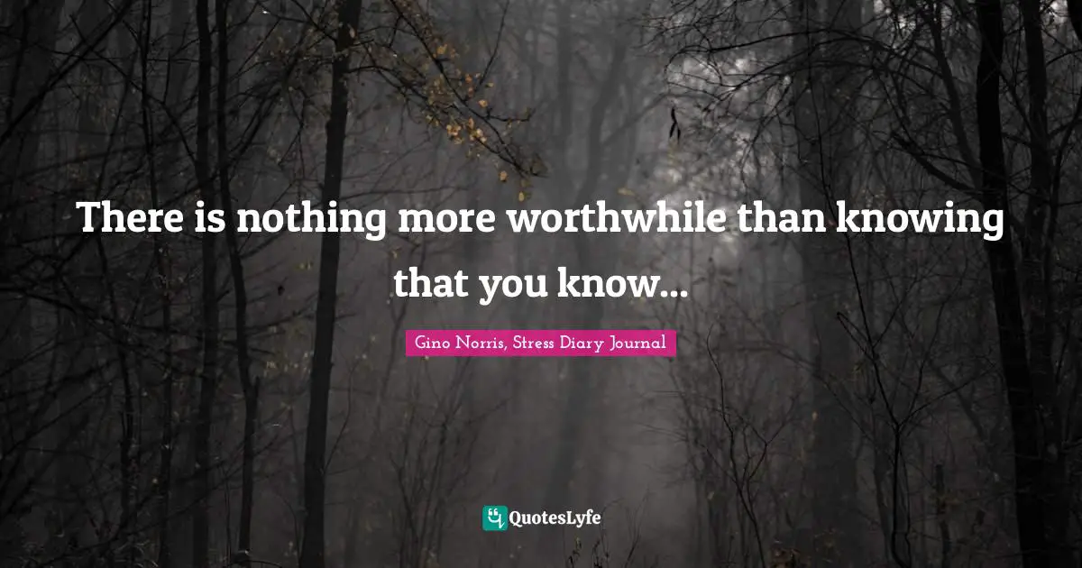 There is nothing more worthwhile than knowing that you know...