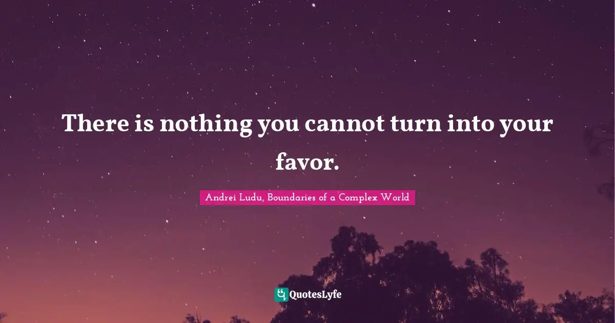 There is nothing you cannot turn into your favor.