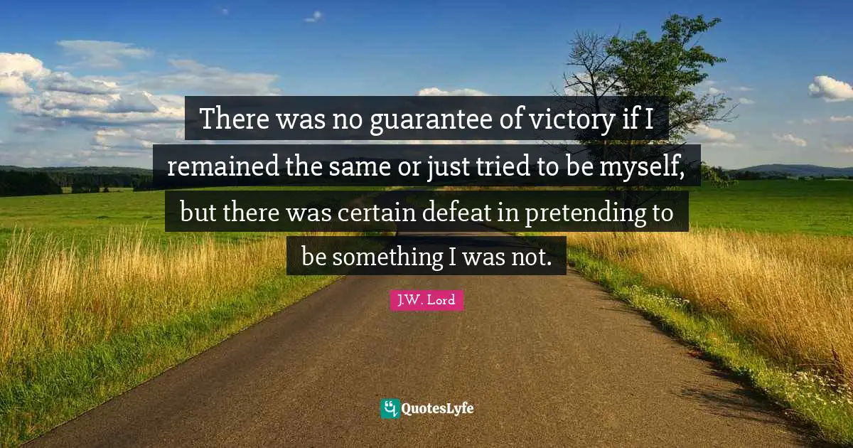 There was no guarantee of victory if I remained the same or just tried to be myself, but there was certain defeat in pretending to be something I was not.