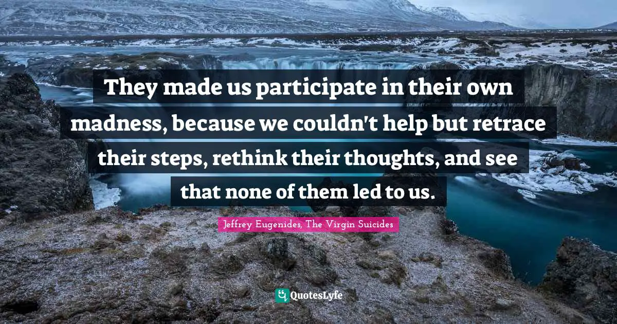 They made us participate in their own madness, because we couldn't help but retrace their steps, rethink their thoughts, and see that none of them led to us.