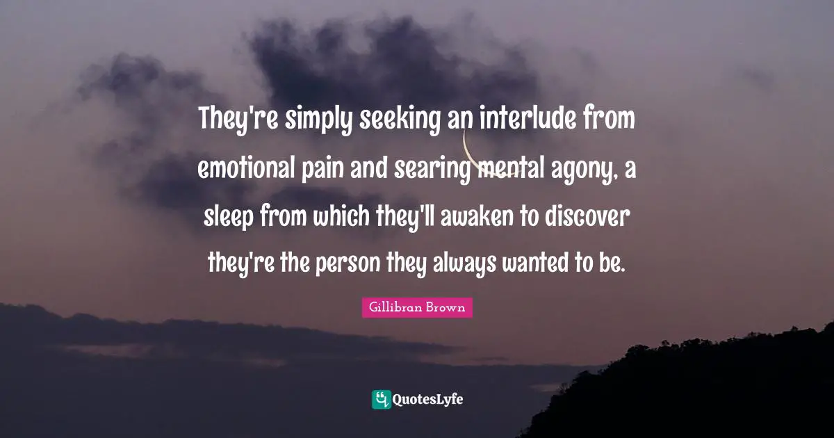 They're simply seeking an interlude from emotional pain and searing mental agony, a sleep from which they'll awaken to discover they're the person they always wanted to be.