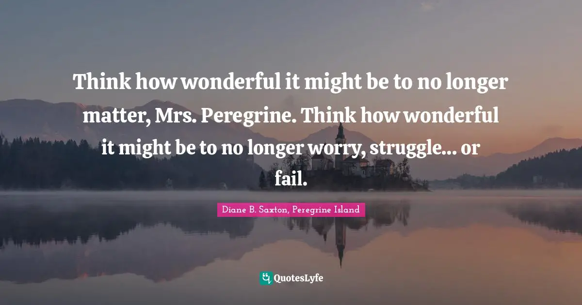 Think how wonderful it might be to no longer matter, Mrs. Peregrine. Think how wonderful it might be to no longer worry, struggle… or fail.
