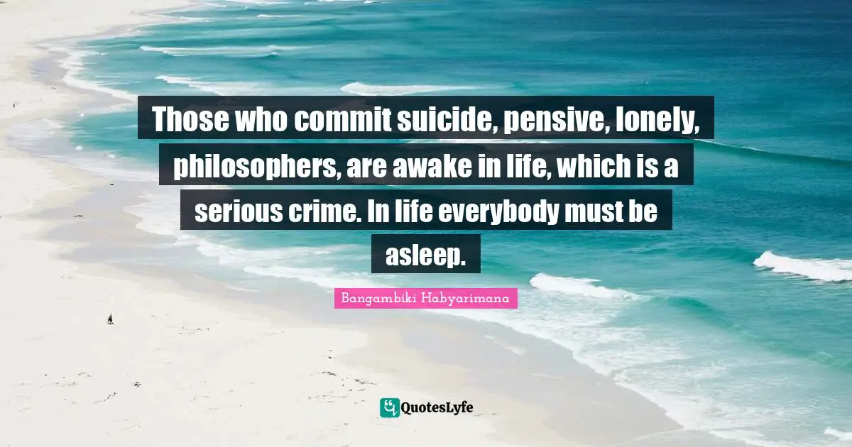 Those who commit suicide, pensive, lonely, philosophers, are awake in life, which is a serious crime. In life everybody must be asleep.