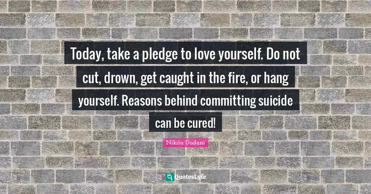 Today, take a pledge to love yourself. Do not cut, drown, get caught in the fire, or hang yourself. Reasons behind committing suicide can be cured!
