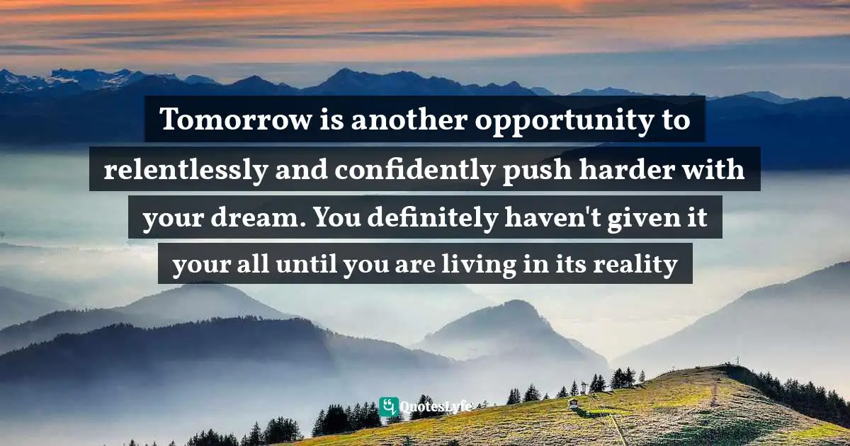 Tomorrow is another opportunity to relentlessly and confidently push harder with your dream. You definitely haven't given it your all until you are living in its reality