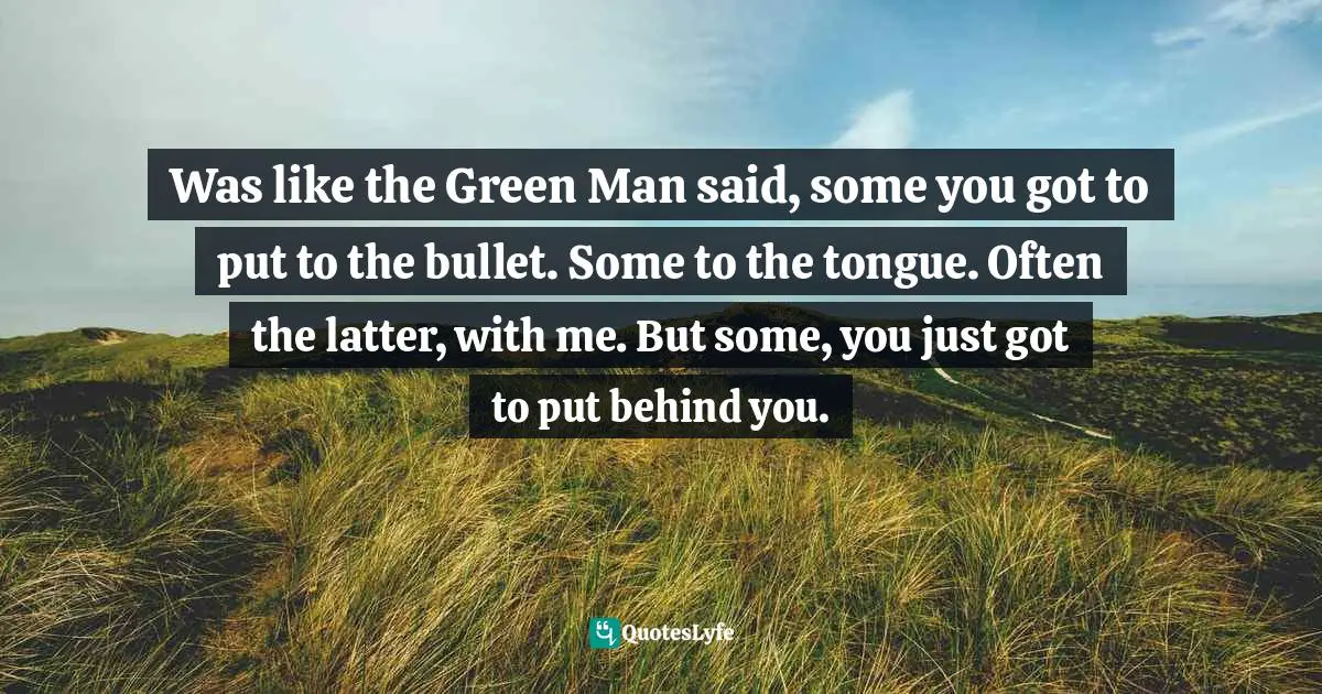 Was like the Green Man said, some you got to put to the bullet. Some to the tongue. Often the latter, with me. But some, you just got to put behind you.