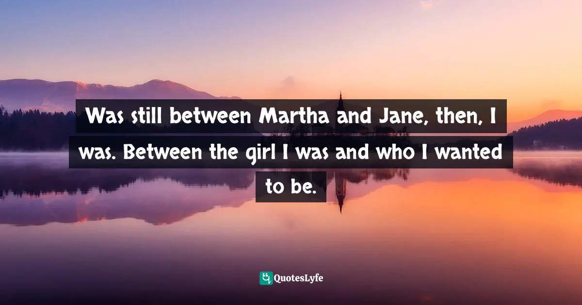 Was still between Martha and Jane, then, I was. Between the girl I was and who I wanted to be.