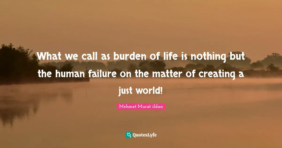 What we call as burden of life is nothing but the human failure on the matter of creating a just world!
