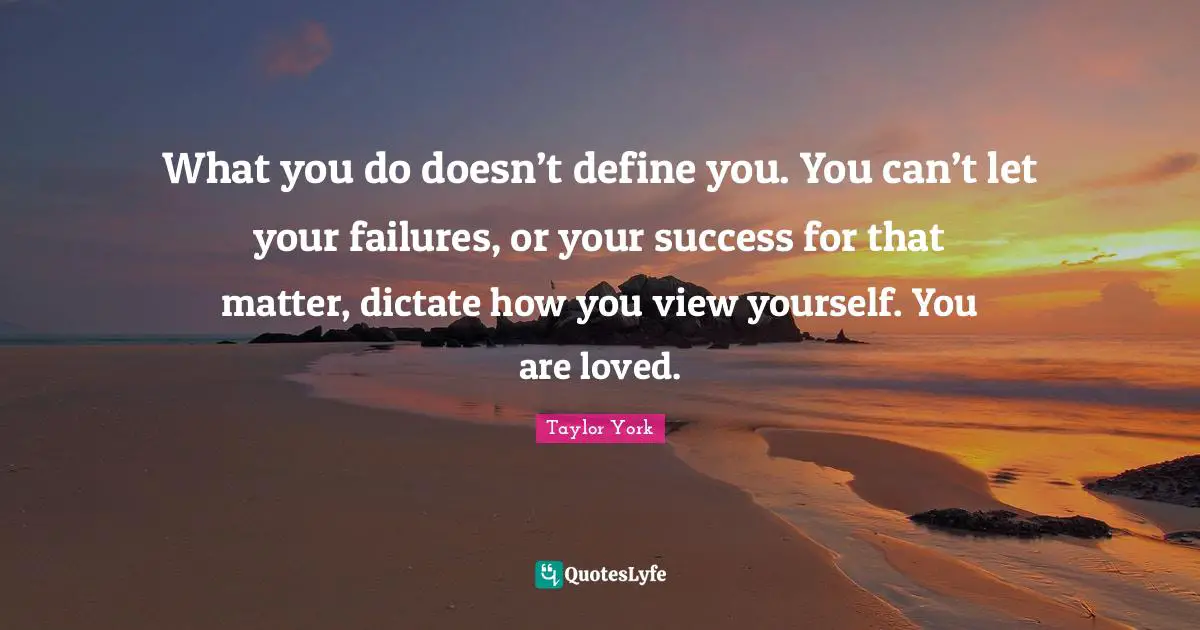 What you do doesn’t define you. You can’t let your failures, or your success for that matter, dictate how you view yourself. You are loved.