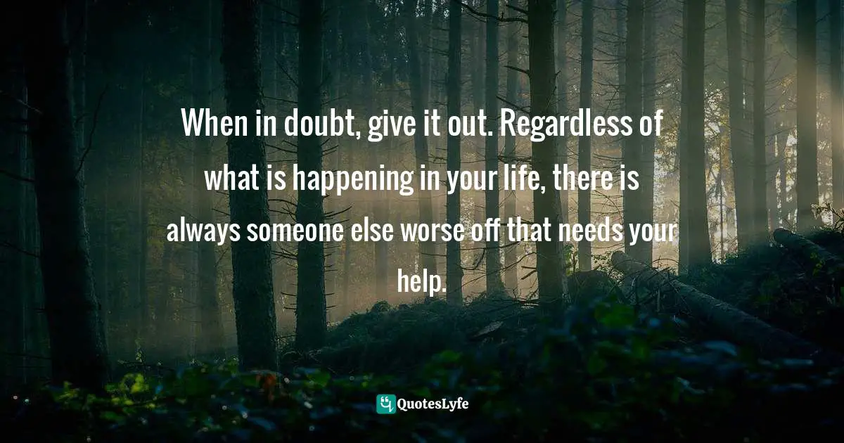 When in doubt, give it out. Regardless of what is happening in your life, there is always someone else worse off that needs your help.