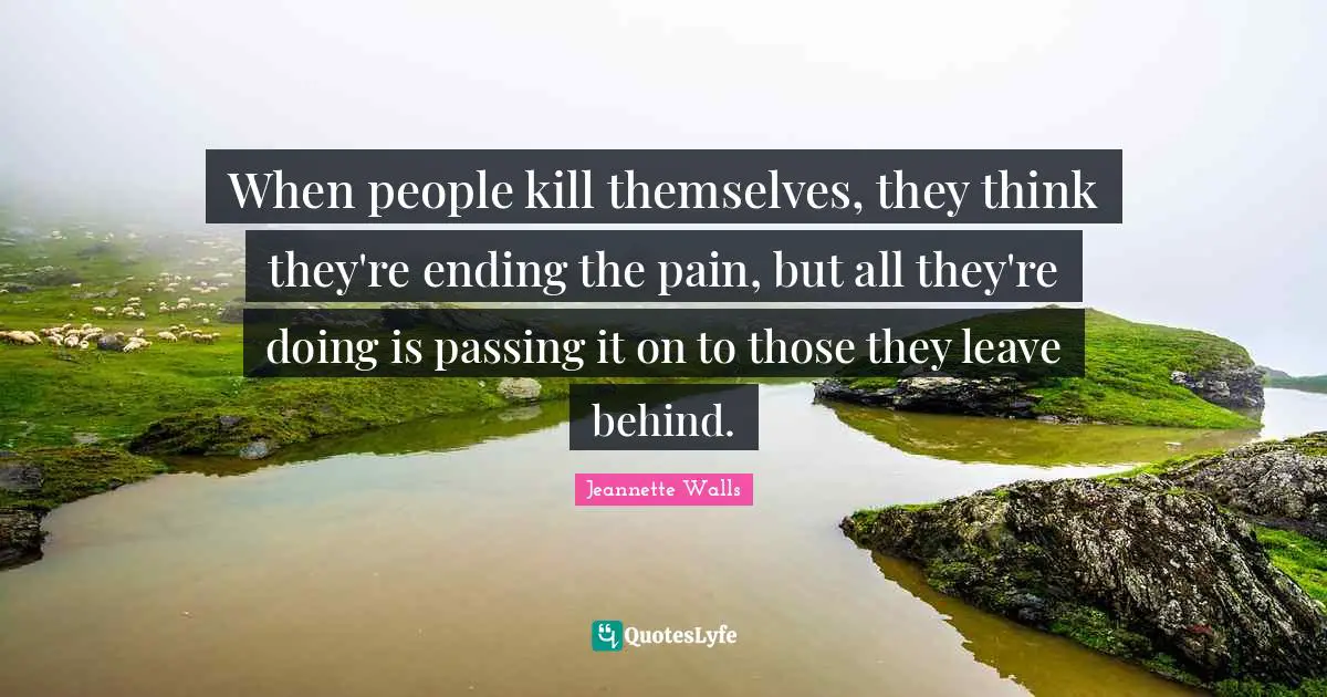 When people kill themselves, they think they're ending the pain, but all they're doing is passing it on to those they leave behind.