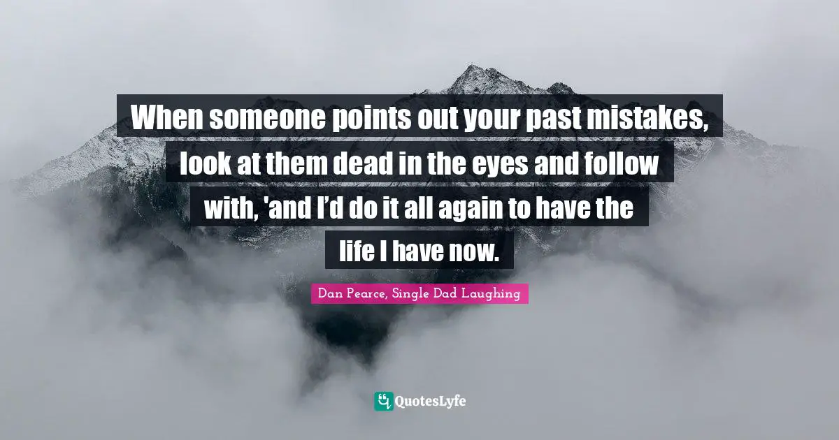 When someone points out your past mistakes, look at them dead in the eyes and follow with, 'and I’d do it all again to have the life I have now.