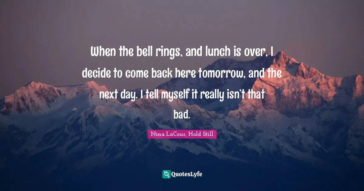 When the bell rings, and lunch is over, I decide to come back here tomorrow, and the next day. I tell myself it really isn’t that bad.