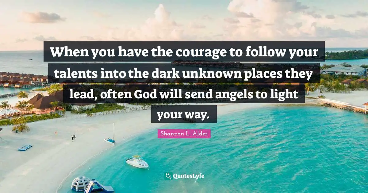 When you have the courage to follow your talents into the dark unknown places they lead, often God will send angels to light your way.