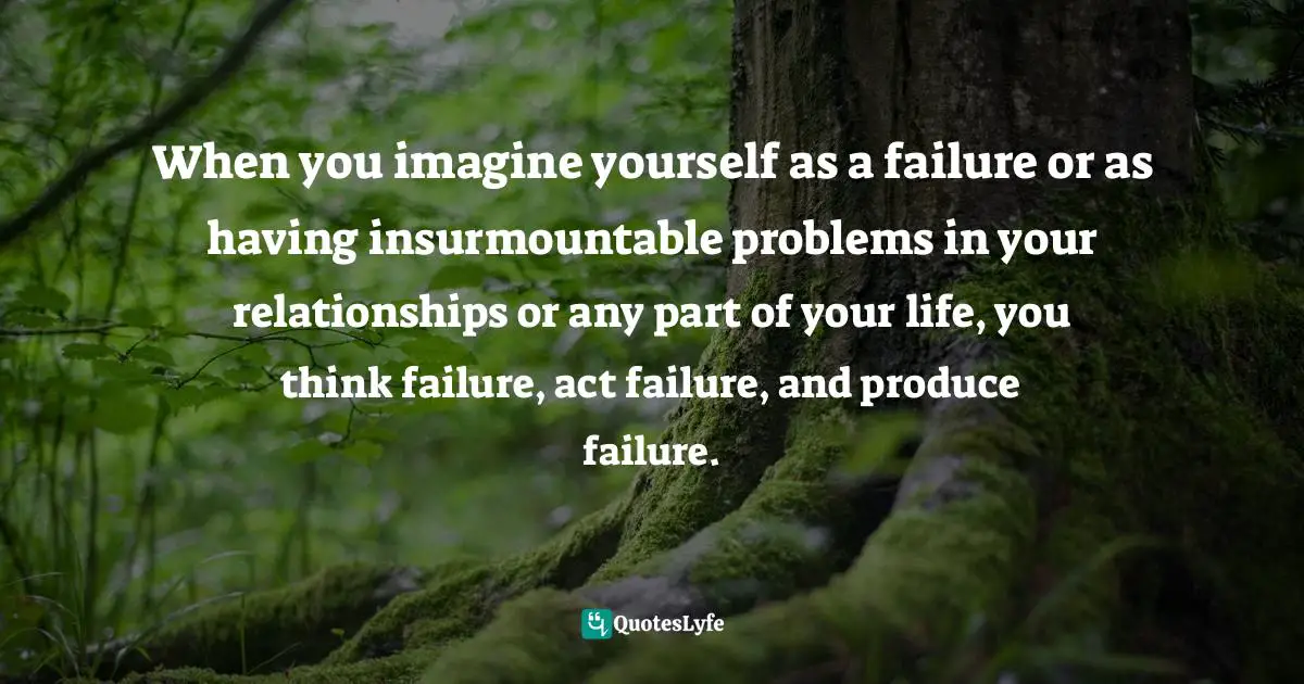 When you imagine yourself as a failure or as having insurmountable problems in your relationships or any part of your life, you think failure, act failure, and produce failure.