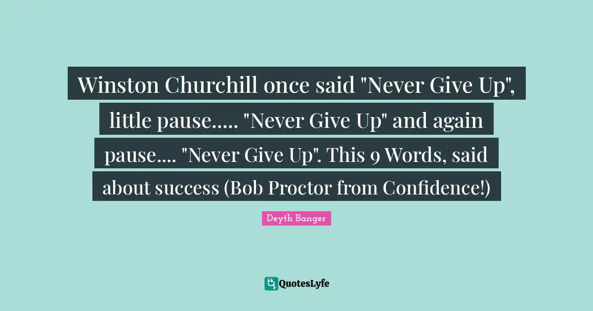 Winston Churchill once said "Never Give Up", little pause..... "Never Give Up" and again pause.... "Never Give Up". This 9 Words, said about success (Bob Proctor from Confidence!)