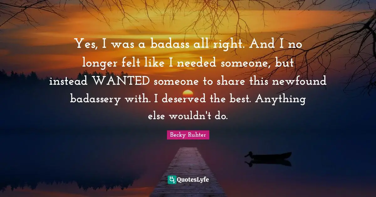 Yes, I was a badass all right. And I no longer felt like I needed someone, but instead WANTED someone to share this newfound badassery with. I deserved the best. Anything else wouldn't do.
