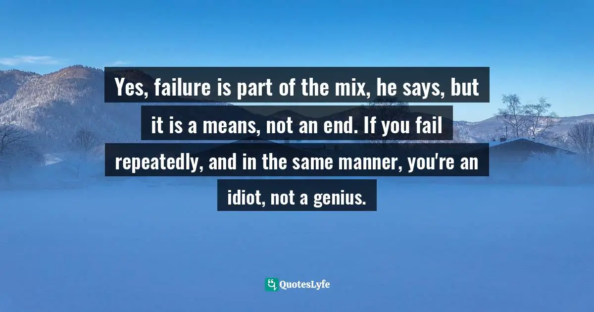 Yes, failure is part of the mix, he says, but it is a means, not an end. If you fail repeatedly, and in the same manner, you're an idiot, not a genius.