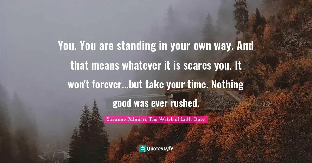 You. You are standing in your own way. And that means whatever it is scares you. It won't forever...but take your time. Nothing good was ever rushed.