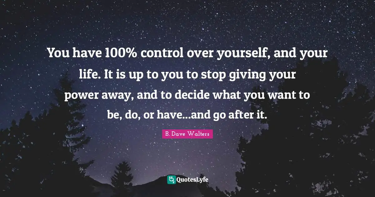 You have 100% control over yourself, and your life. It is up to you to stop giving your power away, and to decide what you want to be, do, or have...and go after it.