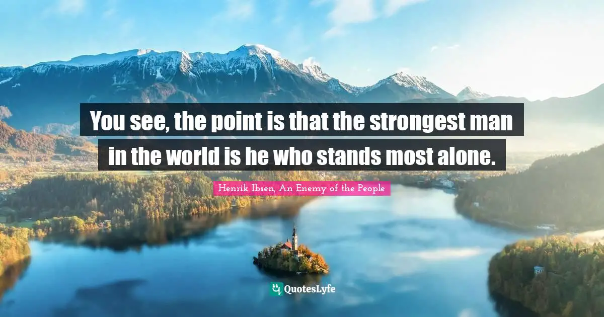 You see, the point is that the strongest man in the world is he who stands most alone.