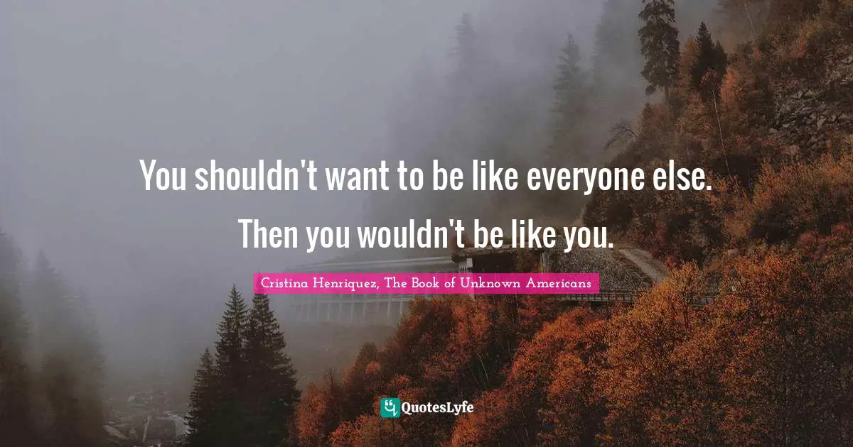 You shouldn't want to be like everyone else. Then you wouldn't be like you.